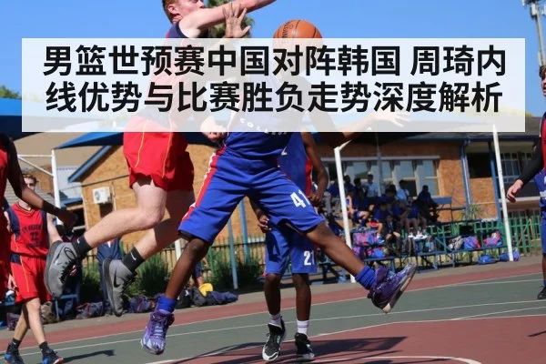 男篮世预赛中国对阵韩国 周琦内线优势与比赛胜负走势深度解析