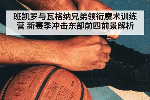 班凯罗与瓦格纳兄弟领衔魔术训练营 新赛季冲击东部前四前景解析