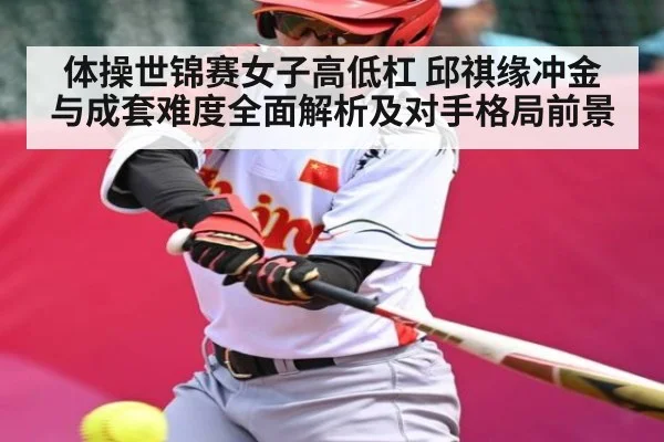 体操世锦赛女子高低杠 邱祺缘冲金与成套难度全面解析及对手格局前景