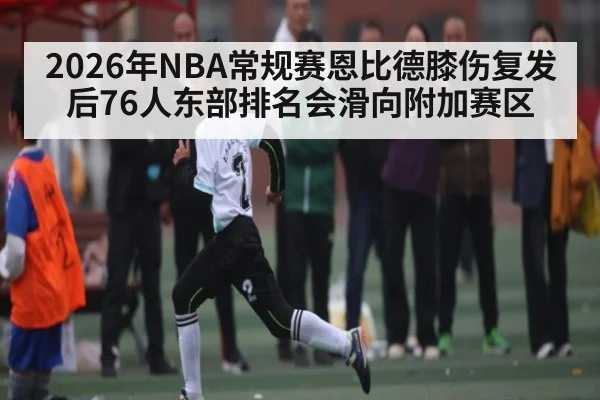 2026年NBA常规赛恩比德膝伤复发后76人东部排名会滑向附加赛区